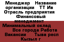 Менеджер › Название организации ­ ТТ-Ив › Отрасль предприятия ­ Финансовый менеджмент › Минимальный оклад ­ 35 000 - Все города Работа » Вакансии   . Тыва респ.,Кызыл г.